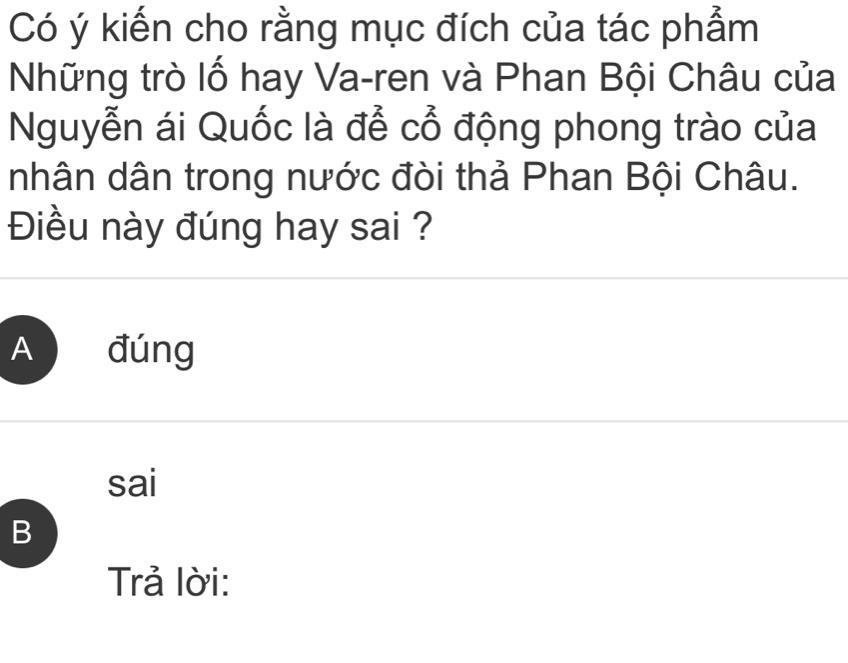 Có ý kiến cho rằng mục đích của tác phẩm
Những trò lố hay Va-ren và Phan Bội Châu của
Nguyễn ái Quốc là để cổ động phong trào của
nhân dân trong nước đòi thả Phan Bội Châu.
Điều này đúng hay sai ?
A đúng
sai
B
Trả lời: