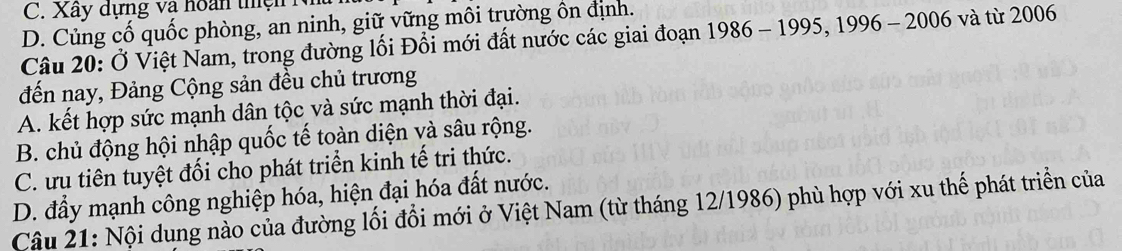 C. Xây dựng và hoàn thện N
D. Củng cố quốc phòng, an ninh, giữ vững môi trường ôn định.
Câu 20: Ở Việt Nam, trong đường lối Đổi mới đất nước các giai đoạn 1986 - 1995, 1996 - 2006 và từ 2006
đến nay, Đảng Cộng sản đều chủ trương
A. kết hợp sức mạnh dân tộc và sức mạnh thời đại.
B. chủ động hội nhập quốc tế toàn diện và sâu rộng.
C. ưu tiên tuyệt đối cho phát triển kinh tế tri thức.
D. đầy mạnh công nghiệp hóa, hiện đại hóa đất nước.
Câu 21: Nội dung nào của đường lối đổi mới ở Việt Nam (từ tháng 12/1986) phù hợp với xu thế phát triển của