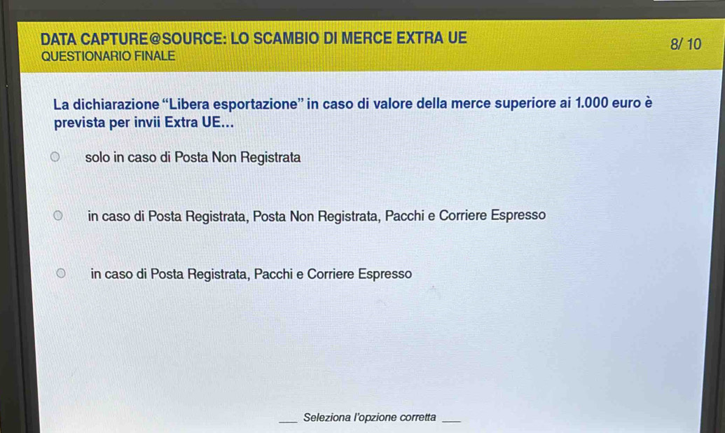 DATA CAPTURE@SOURCE: LO SCAMBIO DI MERCE EXTRA UE 8/ 10
QUESTIONARIO FINALE
La dichiarazione “Libera esportazione” in caso di valore della merce superiore ai 1.000 euro è
prevista per invii Extra UE...
solo in caso di Posta Non Registrata
in caso di Posta Registrata, Posta Non Registrata, Pacchi e Corriere Espresso
in caso di Posta Registrata, Pacchi e Corriere Espresso
_Seleziona l’opzione corretta_