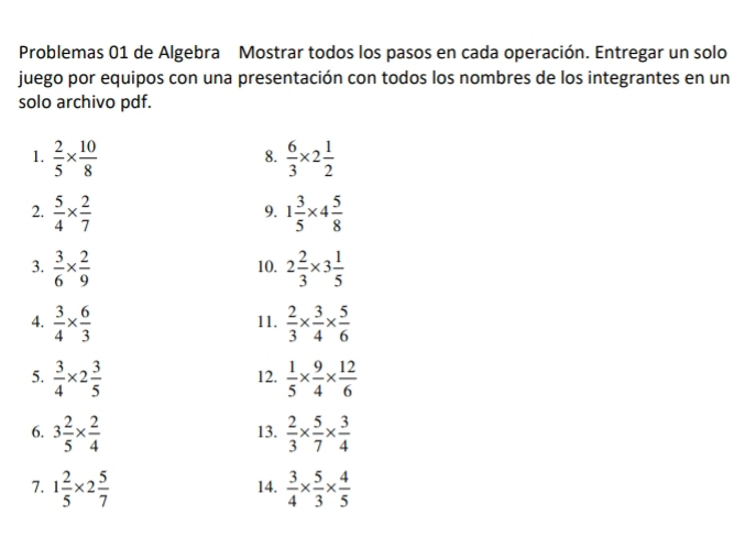 Problemas 01 de Algebra Mostrar todos los pasos en cada operación. Entregar un solo 
juego por equipos con una presentación con todos los nombres de los integrantes en un 
solo archivo pdf. 
1.  2/5 *  10/8   6/3 * 2 1/2 
8. 
2.  5/4 *  2/7  1 3/5 * 4 5/8 
9. 
3.  3/6 *  2/9  10. 2 2/3 * 3 1/5 
4.  3/4 *  6/3  11.  2/3 *  3/4 *  5/6 
5.  3/4 * 2 3/5  12.  1/5 *  9/4 *  12/6 
6. 3 2/5 *  2/4  13.  2/3 *  5/7 *  3/4 
7. 1 2/5 * 2 5/7  14.  3/4 *  5/3 *  4/5 