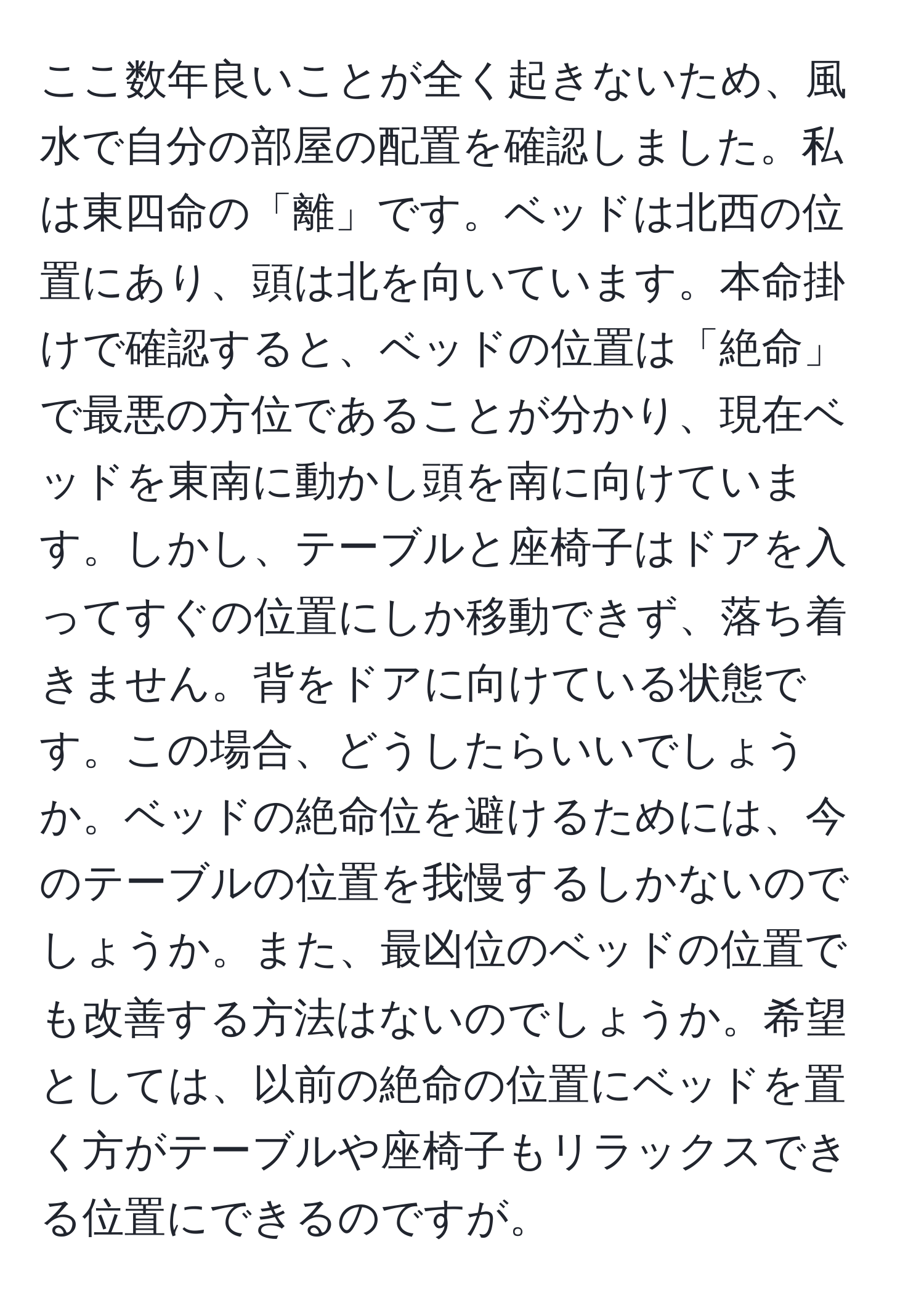 ここ数年良いことが全く起きないため、風水で自分の部屋の配置を確認しました。私は東四命の「離」です。ベッドは北西の位置にあり、頭は北を向いています。本命掛けで確認すると、ベッドの位置は「絶命」で最悪の方位であることが分かり、現在ベッドを東南に動かし頭を南に向けています。しかし、テーブルと座椅子はドアを入ってすぐの位置にしか移動できず、落ち着きません。背をドアに向けている状態です。この場合、どうしたらいいでしょうか。ベッドの絶命位を避けるためには、今のテーブルの位置を我慢するしかないのでしょうか。また、最凶位のベッドの位置でも改善する方法はないのでしょうか。希望としては、以前の絶命の位置にベッドを置く方がテーブルや座椅子もリラックスできる位置にできるのですが。