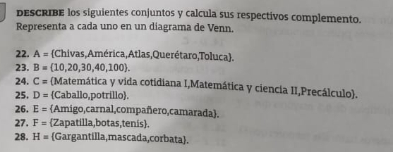 DEsCRIBE los siguientes conjuntos y calcula sus respectivos complemento. 
Representa a cada uno en un diagrama de Venn. 
22. A= Chivas, América, Atlas,Querétaro,Toluca. 
23. B= 10,20,30,40,100. 
24. C= Matemática y vida cotidiana I,Matemática y ciencia II,Precálculo. 
25. D= Caballo,potrillo. 
26. E= Amigo,carnal,compañero,camarada. 
27. F= Zapatilla,botas,tenis. 
28. H= Gargantilla,mascada,corbata.