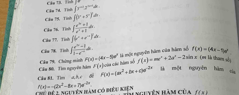 Tính |e 
Câu 74. Tính ∈t 3^(x+2).2^(2x+1)dx. 
Câu 75. Tính ∈t (3^x+5^x)^2dx. 
Câu 76. Tính ∈t  (e^(3x)+1)/e^x+1 dx. 
Câu 77. Tính ∈t (e^x+e^(-x))^2dx. 
Câu 78. Tính ∈t  (e^(2x)-1)/1-e^(-x) dx. f(x)=(4x-1)e^x. 
A là một nguyên hàm của hàm số 
Câu 79. Chứng minh F(x)=(4x-5)e^x
Câu 80. Tìm nguyên hàm F(x) của các hàm số f(x)=me^x+2a^x-2sin x (m là tham số) 
Câu 81. Tìm a, b,c đề F(x)=(ax^2+bx+c)e^(-2x) là một nguyên hàm của
f(x)=-(2x^2-8x+7)e^(-2x). 
Chủ đề 2, nguyên hàm có điều kiện 
m nguyên hàm của f(x)