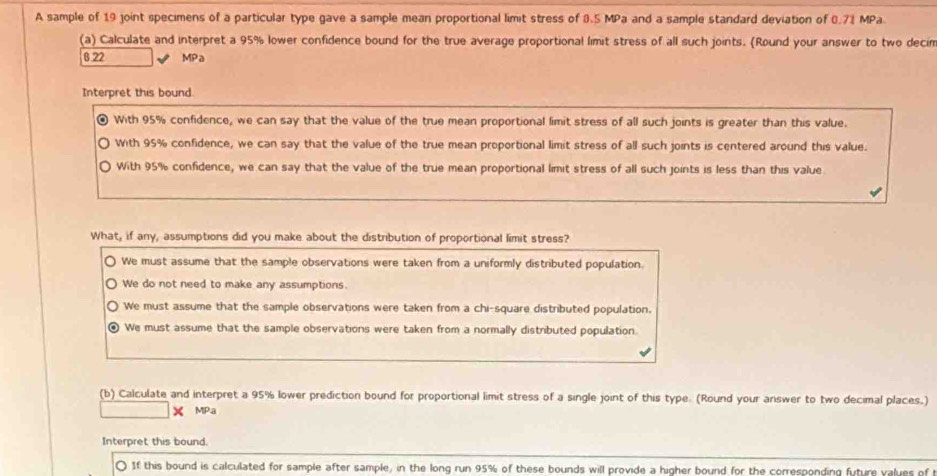 A sample of 19 joint specimens of a particular type gave a sample mean proportional limit stress of 3.5 MPa and a sample standard deviation of 0.71 MPa
(a) Calculate and interpret a 95% lower confidence bound for the true average proportional limit stress of all such joints. (Round your answer to two decin
8.22 MPa
Interpret this bound
With 95% confidence, we can say that the value of the true mean proportional limit stress of all such joints is greater than this value.
With 95% confidence, we can say that the value of the true mean proportional limit stress of all such joints is centered around this value.
With 95% confidence, we can say that the value of the true mean proportional limit stress of all such joints is less than this value
What, if any, assumptions did you make about the distribution of proportional limit stress?
We must assume that the sample observations were taken from a uniformly distributed population.
We do not need to make any assumptions.
We must assume that the sample observations were taken from a chi-square distributed population.
We must assume that the sample observations were taken from a normally distributed population.
(b) Calculate and interpret a 95% lower prediction bound for proportional limit stress of a single joint of this type. (Round your ariswer to two decimal places.)
MP.a
Interpret this bound.
0 If this bound is calculated for sample after sample, in the long run 95% of these bounds will provide a higher bound for the corresponding future values of