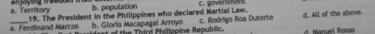 enjoying freedom from
a. Territory b. population c. government
19. The President in the Philippines who declared Martial Law.
_a. Ferdinand Marcos b. Gloria Macapagal Arroyo c. Rodrigo Roa Duterte d. All of the above.
of the Third Philippine Republic. d. Manuel Roxas