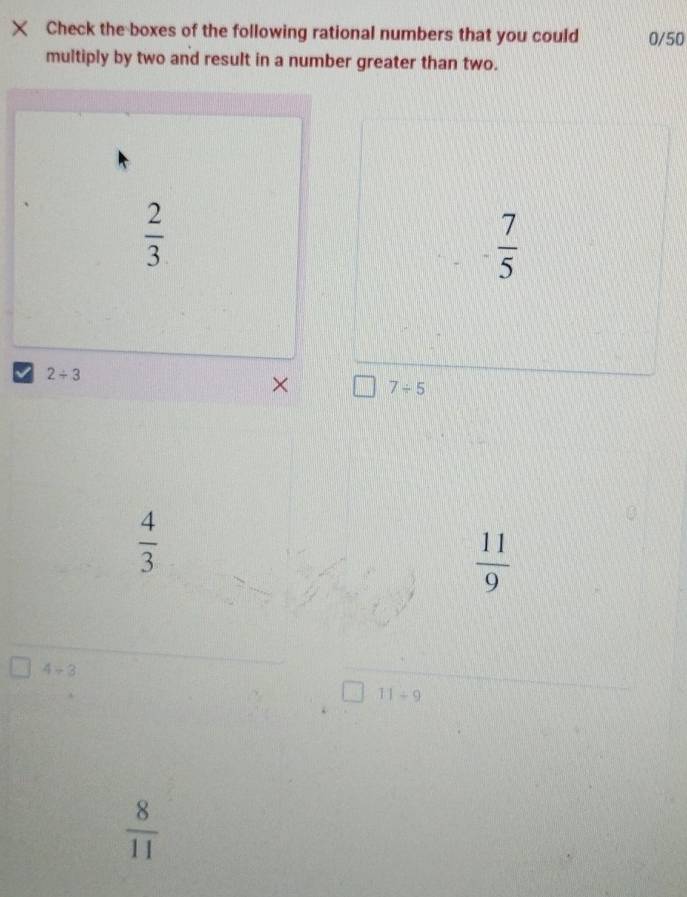 × Check the boxes of the following rational numbers that you could 0/50
multiply by two and result in a number greater than two.
 2/3 
 7/5 
2/ 3
× 7/ 5
 4/3 
 11/9 
4+3
11/ 9
 8/11 