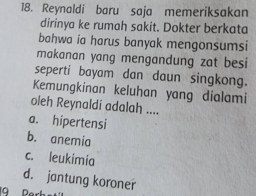 Reynaldi baru saja memeriksakan
dirinya ke rumah sakit. Dokter berkata
bahwa ia harus banyak mengonsumsi
makanan yang mengandung zat besi
seperti bayam dan daun singkong.
Kemungkinan keluhan yang dialami
oleh Reynaldí adalah ....
a. hipertensi
b. anemía
c. leukimia
d. jantung koroner
19 Perba