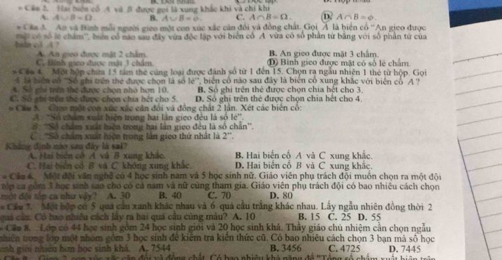 # Cân 2 Hai biên cổ A và B được gọi là xung khắc khi và chỉ khi
A. A∪ B=Omega B. A∪ B=0. C. A∩ B=Omega . D A∩ B=varnothing .
* Cân đ  Am và Bình mỗi người gieo một con xúc xắc căn đổi và đồng chất. Gọi Á là biển cổ ''An gieo được
ộ có số lệ chẩm'', biên có náo sau đây vừa độc lập với biên cổ A vừa có số phần từ bằng với số phần tử của
bidn c3 A ? B. An gieo được mặt 3 chấm.
A Aa gieo được mật 2 châm.
C. tinh gieo được mặt 3 chẩm ① Bình gieo được mặt có số lệ chấm.
Cáa 1 Một hộp chưa 15 tâm thể cúng loại được đánh số từ 1 đến 15. Chọn rạ ngẫu nhiên 1 thẻ từ hộp. Gọi
4 là biển có ''Số ghi trên the được chọn là số lẻ'', biển cổ nào sau đây là biển cổ xung khắc với biển cổ'A ?
A. Số ghi trên thể được chọn nhỏ hơn 10. B. Số ghi trên thẻ được chọn chia hệt cho 3.
C. Số chi triên thẻ được chọn chia hệt cho 5. D. Số ghi trên thẻ được chọn chia hết cho 4.
Cáu 5. Gico một con xúc xác cân đổi và đồng chất 2 lần. Xét các biển cổ:
A 'Số chẩm xuất hiện trong hai lần gico đều là số lẻ''.
S: ''Số chẩm xuất biện trong hai lần gieo đều là số chẵn''.
C  ''Số chẩm xuất hiện trong lần gieo thứ nhật là 2''.
Kháng định náo sau đây là sai? B. Hai biến cố A và C xung khắc.
A. Hai biên cô A và B xung khắc.
C. Hai biển cô B vá C không xung khắc. D. Hai biển cổ B và C xung khắc.
Câu 6  Một đội văn nghệ có 4 học sinh nam và 5 học sinh nữ. Giáo viên phụ trách đội muồn chọn ra một đội
ap ca gồm 3 học sinh sao cho có cả nam và nữ cùng tham gia. Giáo viên phụ trách đội có bao nhiêu cách chọn
một đỏi tập ca như vậy? A. 30 B. 40 C. 70 D. 80
* Cầu 7. Một hập có 5 quả cầu xanh khác nhau và 6 quả cầu trắng khác nhau. Lấy ngẫu nhiên đồng thời 2
quả cầu. Có bao nhiều cách lây ra hai quả câu cùng màu? A. 10 B. 15 C. 25 D. 55
Câc 8.  Lớp có 44 học sinh gồm 24 học sinh giới và 20 học sinh khá. Thầy giáo chủ nhiệm cần chọn ngẫu
nhiên trong lớp một nhóm gồm 3 học sinh để kiểm tra kiến thức cũ. Có bao nhiêu cách chọn 3 bạn mà số học
snh giới nhiều hơm học sinh khả. A. 7544 B. 3456 C. 4725 D. 7445
Nao ở can xựo xãc cận đổi và động chất. Có bao nhiêu khả năng đề 'Tổng số chẩm xuất hiệnt