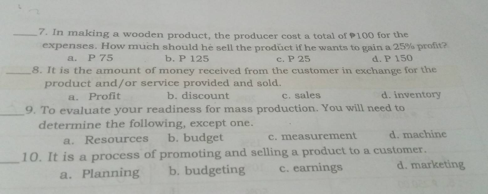 In making a wooden product, the producer cost a total of ₹100 for the
expenses. How much should he sell the prodüct if he wants to gain a 25% profit?
a. P 75 b. P 125 c. P 25 d. P 150
_8. It is the amount of money received from the customer in exchange for the
product and/or service provided and sold.
a. Profit b. discount c. sales d. inventory
_9. To evaluate your readiness for mass production. You will need to
determine the following, except one.
a. Resources b. budget c. measurement d. machine
_10. It is a process of promoting and selling a product to a customer.
a. Planning b. budgeting c. earnings
d. marketing