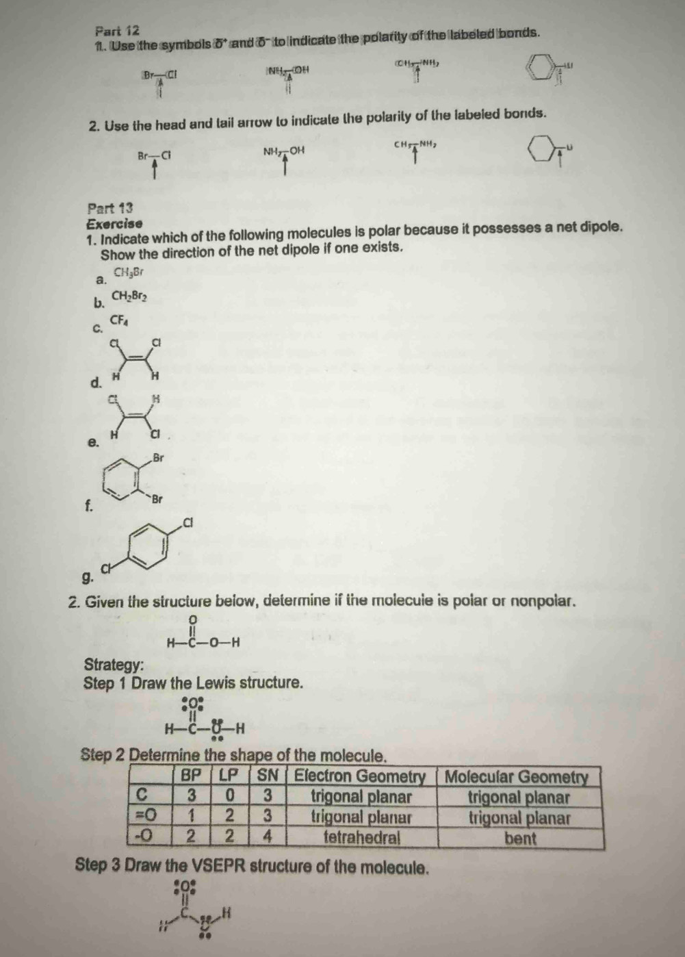 Use the symbols (0^+ `` and o' to indicate the polarity of the labeled bonds.
H_1=NH_2HH_2
Br_ CI
|NH_3-COH
2. Use the head and tail arrow to indicate the polarity of the labeled bonds.
Br-Cl
NH_2-OH^(CH_5)overline 4^((NH_2))
Part 13
Exercise
1. Indicate which of the following molecules is polar because it possesses a net dipole.
Show the direction of the net dipole if one exists.
a. CH_3Br
b. CH_2Br_2
C.
CF_4
a
d. H H
H
e.
H C
Br
f. Br
Cl
g.
2. Given the structure below, determine if the molecule is polar or nonpolar.
beginarrayr 0 H-c-0-Hendarray
Strategy:
Step 1 Draw the Lewis structure.
beginarrayr _circ -^circ C_6° H-C-_(n-1)°H
Step 2 Determine the shape of the molecul
Step 3 Draw the VSEPR structure of the molecule.
B