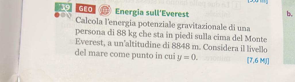 [5,6 m ] 
9 GEO Energia sull’Everest b. 
Calcola l’energia potenziale gravitazionale di una 
persona di 88 kg che sta in piedi sulla cima del Monte 
Everest, a un’altitudine di 8848 m. Considera il livello 
del mare come punto in cui y=0. [ 7,6 MJ ]