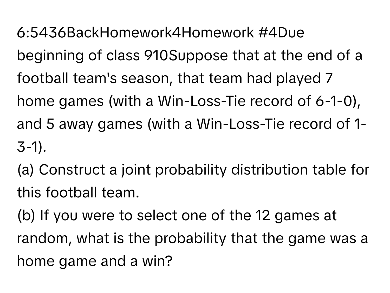 6:5436BackHomework4Homework #4Due beginning of class 910Suppose that at the end of a football team's season, that team had played 7 home games (with a Win-Loss-Tie record of 6-1-0), and 5 away games (with a Win-Loss-Tie record of 1-3-1). 
(a) Construct a joint probability distribution table for this football team. 
(b) If you were to select one of the 12 games at random, what is the probability that the game was a home game and a win?