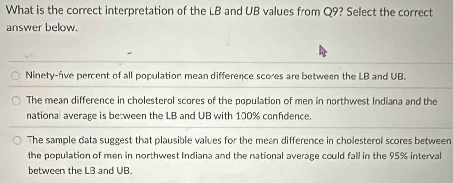 What is the correct interpretation of the LB and UB values from Q9? Select the correct
answer below.
Ninety-five percent of all population mean difference scores are between the LB and UB.
The mean difference in cholesterol scores of the population of men in northwest Indiana and the
national average is between the LB and UB with 100% confidence.
The sample data suggest that plausible values for the mean difference in cholesterol scores between
the population of men in northwest Indiana and the national average could fall in the 95% interval
between the LB and UB.