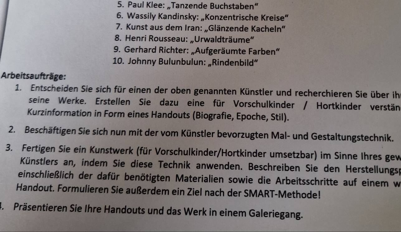 Paul Klee: „Tanzende Buchstaben“ 
6. Wassily Kandinsky: „Konzentrische Kreise“ 
7. Kunst aus dem Iran: „Glänzende Kacheln" 
8. Henri Rousseau: „Urwaldträume“ 
9. Gerhard Richter: „Aufgeräumte Farben“ 
10. Johnny Bulunbulun: „Rindenbild“ 
Arbeits aufträge: 
1. Entscheiden Sie sich für einen der oben genannten Künstler und recherchieren Sie über ihr 
seine Werke. Erstellen Sie dazu eine für Vorschulkinder / Hortkinder verstän 
Kurzinformation in Form eines Handouts (Biografie, Epoche, Stil). 
2. Beschäftigen Sie sich nun mit der vom Künstler bevorzugten Mal- und Gestaltungstechnik. 
3. Fertigen Sie ein Kunstwerk (für Vorschulkinder/Hortkinder umsetzbar) im Sinne Ihres gew 
Künstlers an, indem Sie diese Technik anwenden. Beschreiben Sie den Herstellungsp 
einschließlich der dafür benötigten Materialien sowie die Arbeitsschritte auf einem w 
Handout. Formulieren Sie außerdem ein Ziel nach der SMART-Methode! 
4. Präsentieren Sie Ihre Handouts und das Werk in einem Galeriegang.