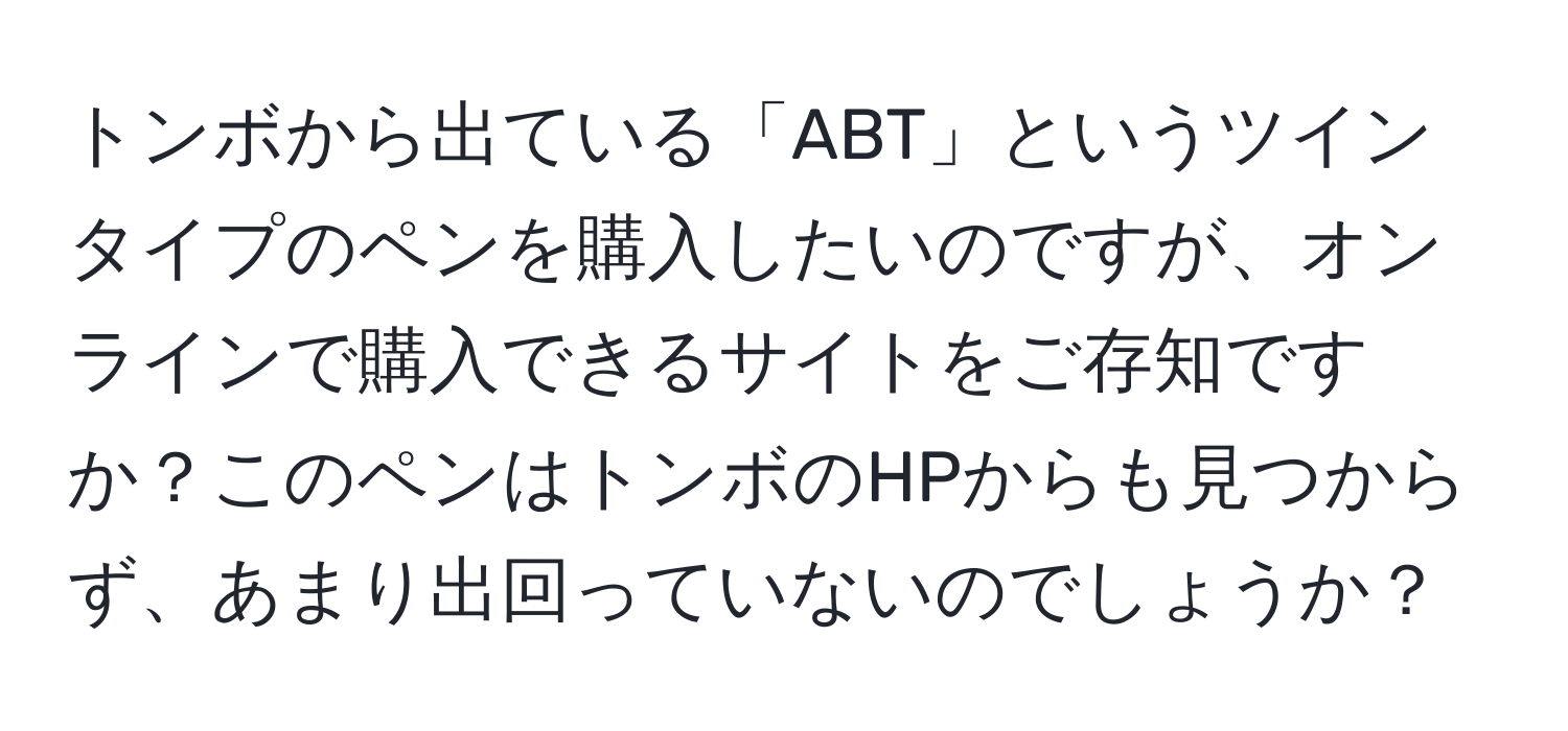 トンボから出ている「ABT」というツインタイプのペンを購入したいのですが、オンラインで購入できるサイトをご存知ですか？このペンはトンボのHPからも見つからず、あまり出回っていないのでしょうか？