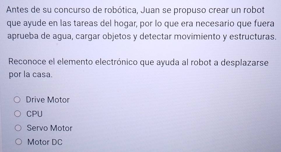 Antes de su concurso de robótica, Juan se propuso crear un robot
que ayude en las tareas del hogar, por lo que era necesario que fuera
aprueba de agua, cargar objetos y detectar movimiento y estructuras.
Reconoce el elemento electrónico que ayuda al robot a desplazarse
por la casa.
Drive Motor
CPU
Servo Motor
Motor DC