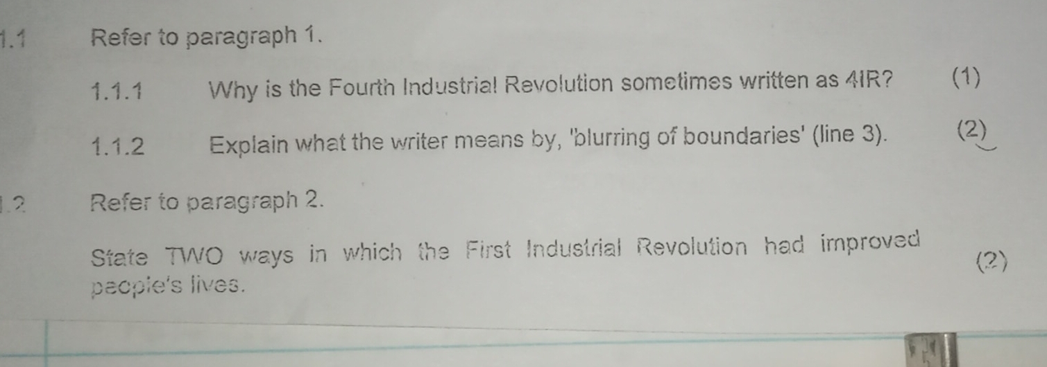 1.1 Refer to paragraph 1. 
1.1.1 Why is the Fourth Industrial Revolution sometimes written as 41R? (1) 
1.1.2 Explain what the writer means by, 'blurring of boundaries' (line 3). (2) 
1.2 Refer to paragraph 2. 
State TWO ways in which the First Industrial Revolution had improved (2) 
paople's lives.