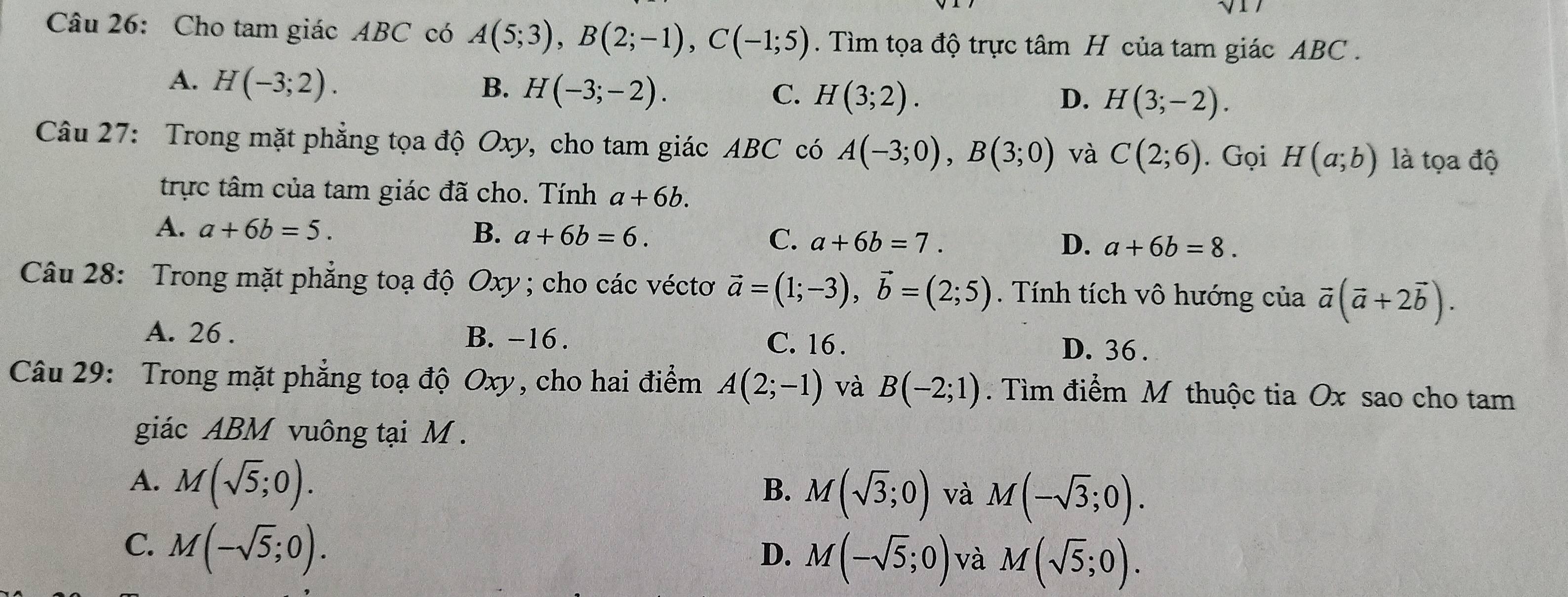 Cho tam giác ABC có A(5;3), B(2;-1), C(-1;5). Tìm tọa độ trực tâm H của tam giác ABC.
A. H(-3;2). B. H(-3;-2). C. H(3;2). H(3;-2). 
D.
Câu 27: Trong mặt phẳng tọa độ Oxy, cho tam giác ABC có A(-3;0), B(3;0) và C(2;6). Gọi H(a;b) là tọa độ
trực tâm của tam giác đã cho. Tính a+6b.
A. a+6b=5. B. a+6b=6. C. a+6b=7. a+6b=8. 
D.
Câu 28: Trong mặt phẳng toạ độ Oxy; cho các véctơ vector a=(1;-3), vector b=(2;5). Tính tích vô hướng của vector a(vector a+2vector b).
A. 26 . B. -16. C. 16 . D. 36.
Câu 29: Trong mặt phẳng toạ độ Oxy, cho hai điểm A(2;-1) và B(-2;1). Tìm điểm M thuộc tia Ox sao cho tam
giác ABM vuông tại M.
A. M(sqrt(5);0).
B. M(sqrt(3);0) và M(-sqrt(3);0).
C. M(-sqrt(5);0).
D. M(-sqrt(5);0) và M(sqrt(5);0).