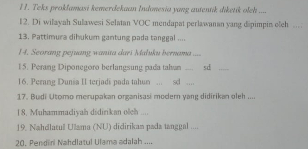 I1. Teks proklamasi kemerdekaan Indonesia yang autentik diketik oleh .... 
12. Di wilayah Sulawesi Selatan VOC mendapat perlawanan yang dipimpin oleh .. 
13. Pattimura dihukum gantung pada tanggal .... 
14. Seorang pejuang wanita dari Maluku bernama .... 
15. Perang Diponegoro berlangsung pada tahun .... sd ……_ 
16. Perang Dunia II terjadi pada tahun ... : sd .. 
17. Budi Utomo merupakan organisasi modern yang didirikan oleh .... 
18. Muhammadiyah didirikan oleh .... 
19. Nahdlatul Ulama (NU) didirikan pada tanggal .... 
20. Pendiri Nahdlatul Ulama adalah ....