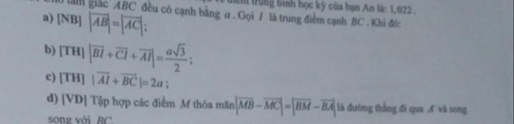 ểm trung bình học kỹ của bạn An lã: 1,022.
lànm giác ABC đều có cạnh bằng ư , Gọi 7 là trung điểm cạnh BC. Khi đó:
a) |NB||vector AB|=|vector AC|;
b) |TH||overline BI+overline CI+overline AI|= asqrt(3)/2 ;
c) [TH]|vector AI+vector BC|=2a; 
d) [V D 9] Tập hợp các điểm M thỏa mãn |vector MB-vector MC|=|vector BM-vector BA| là đường thắng đi qua A và song
song với BC.