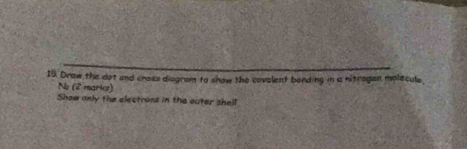 Drow the dot and cross diegram to show the covalent bonding im a nitragen molecule, 
No (2 marks) 
Show only the electrons in the outer shell