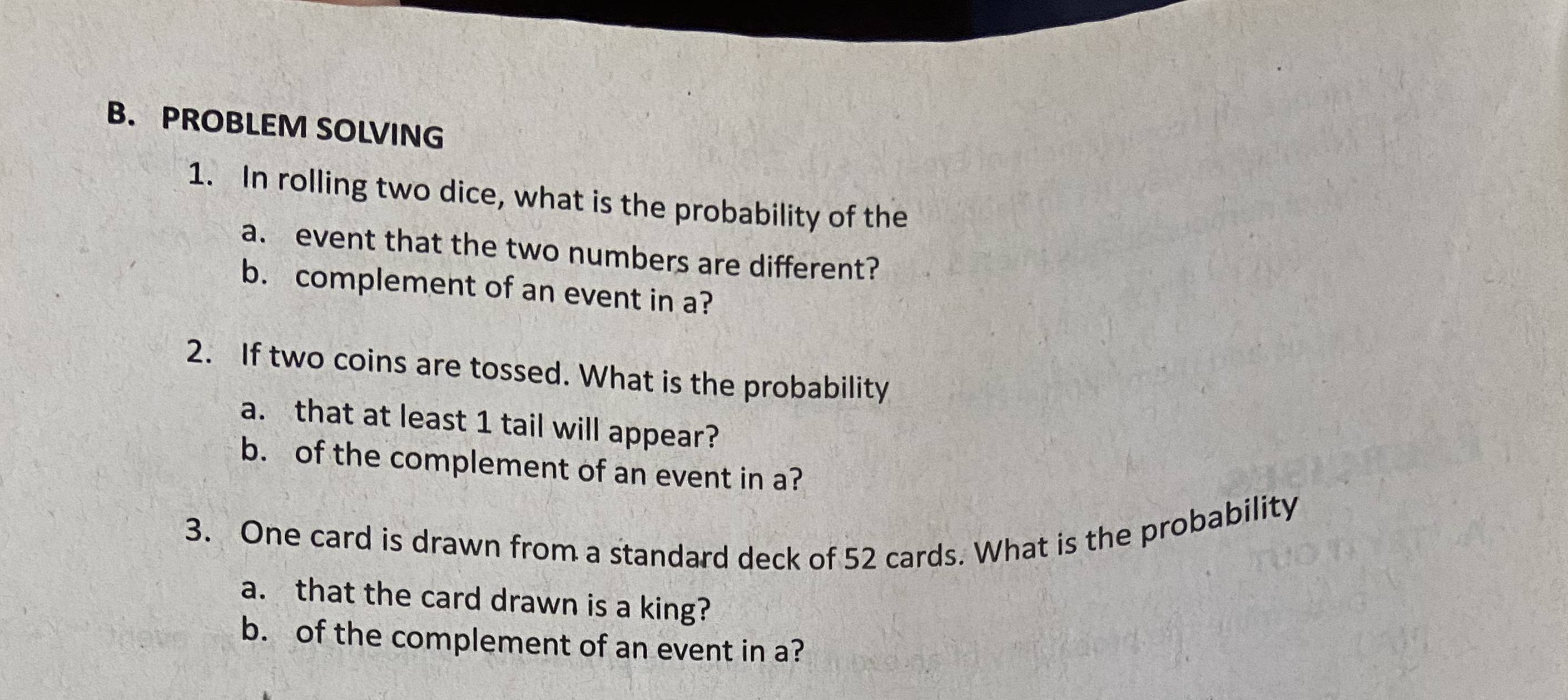 PROBLEM SOLVING 
1. In rolling two dice, what is the probability of the 
a. event that the two numbers are different? 
b. complement of an event in a? 
2. If two coins are tossed. What is the probability 
a. that at least 1 tail will appear? 
b. of the complement of an event in a? 
3. One card is drawn from a standard deck of 52 cards. What is the probability 
a. that the card drawn is a king? 
b. of the complement of an event in a?