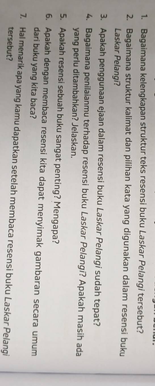 Bagaimana kelengkapan struktur teks resensi buku Laskar Pelangi tersebut? 
2. Bagaimana struktur kalimat dan pilihan kata yang digunakan dalam resensi buku 
Laskar Pelangi? 
3. Apakah penggunaan ejaan dalam resensi buku Laskar Pelangi sudah tepat? 
4. Bagaimana penilaianmu terhadap resensi buku Laskar Pelangi? Apakah masih ada 
yang perlu ditambahkan? Jelaskan. 
5. Apakah resensi sebuah buku sangat penting? Mengapa? 
6. Apakah dengan membaca resensi kita dapat menyimak gambaran secara umum 
dari buku yang kita baca? 
7. Hal menarik apa yang kamu dapatkan setelah membaca resensi buku Laskar Pelangi 
tersebut?