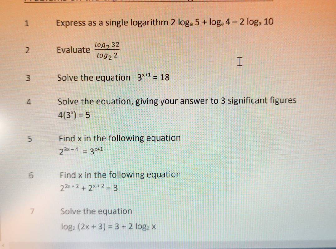 Express as a single logarithm 2log _a5+log _a4-2log _a10
2 Evaluate frac log _232log _22
3 Solve the equation 3^(x+1)=18
4 Solve the equation, giving your answer to 3 significant figures
4(3^x)=5
5 Find x in the following equation
2^(3x-4)=3^(x+1)
6 Find x in the following equation
2^(2x+2)+2^(x+2)=3
7 Solve the equation
log _2(2x+3)=3+2log _2x