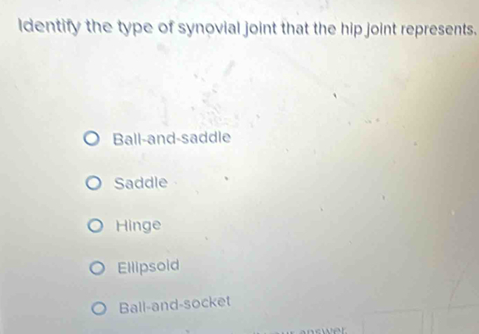 ldentify the type of synovial joint that the hip joint represents.
Ball-and-saddle
Saddle
Hinge
Ellipsoid
Ball-and-socket