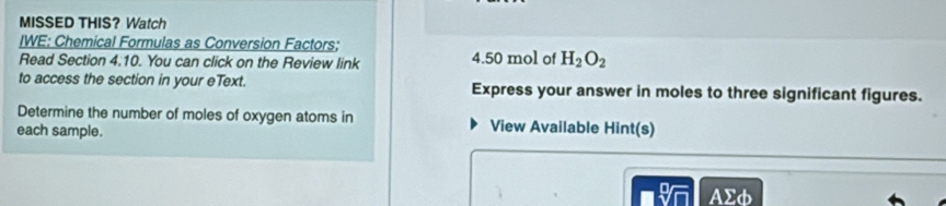 MISSED THIS? Watch 
IWE: Chemical Formulas as Conversion Factors; 
Read Section 4.10. You can click on the Review link 4.50 mol of H_2O_2
to access the section in your eText. Express your answer in moles to three significant figures. 
Determine the number of moles of oxygen atoms in View Available Hint(s) 
each sample.
AΣφ