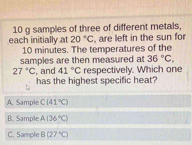 samples of three of different metals,
each initially at 20°C , are left in the sun for
10 minutes. The temperatures of the
samples are then measured at 36°C,
27°C , and 41°C respectively. Which one
has the highest specific heat?
A. Sample C(41°C)
B. Sample A(36°C)
C. Sample B(27°C)