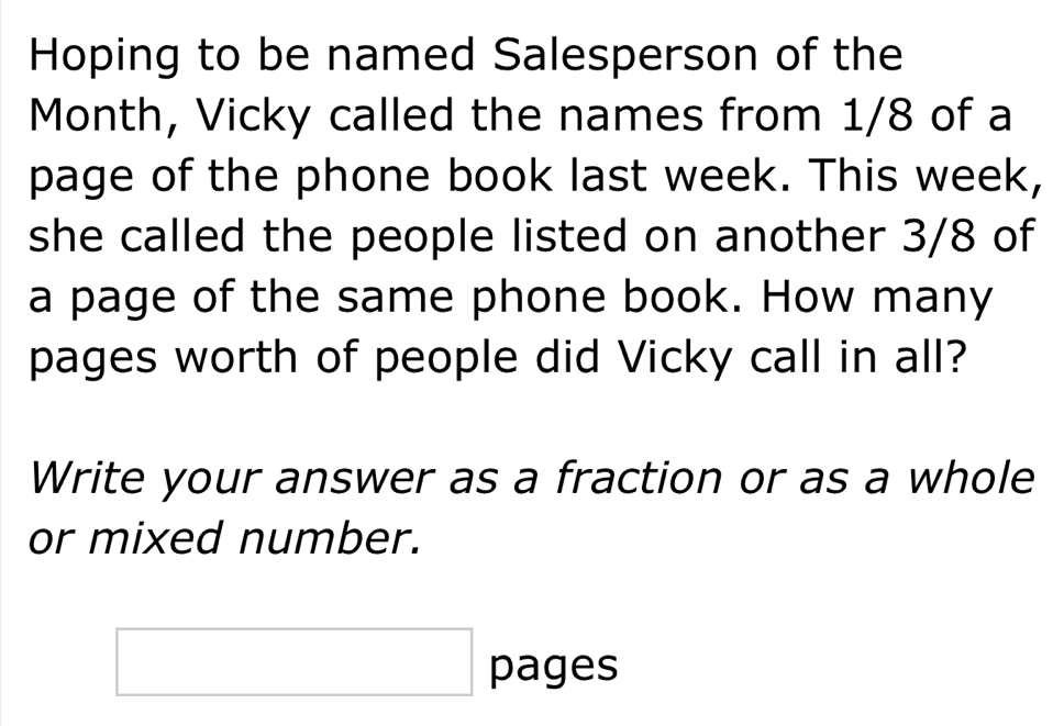 Hoping to be named Salesperson of the 
Month, Vicky called the names from 1/8 of a 
page of the phone book last week. This week, 
she called the people listed on another 3/8 of 
a page of the same phone book. How many 
pages worth of people did Vicky call in all? 
Write your answer as a fraction or as a whole 
or mixed number. 
□ pages