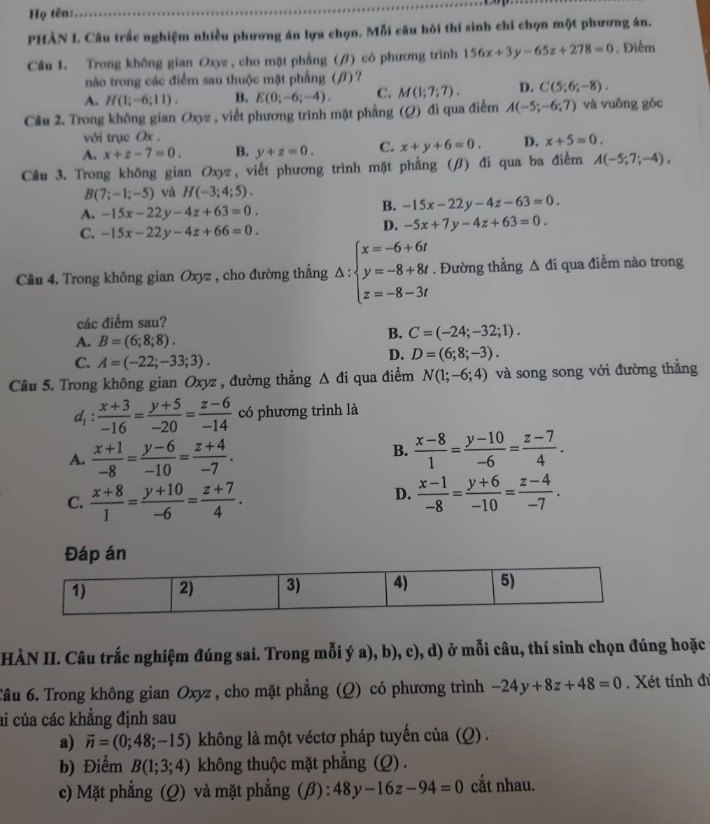 Họ tên:
PHẢN I. Câu trắc nghiệm nhiều phương án lựa chọn. Mỗi câu hỏi thí sinh chỉ chọn một phương án.
Câu 1. Trong không gian Oxyz , cho mặt phầng (/) có phương trình 156x+3y-65z+278=0. Điểm
nào trong các điểm sau thuộc mặt phầng (β)?
A. H(1;-6;11). B. E(0;-6;-4). C. M(1;7;7). D. C(5;6;-8).
Câu 2. Trong không gian Oxyz , viết phương trình mặt phẳng (Q) đi qua điểm A(-5;-6;7) và vuông góc
với trục Ox .
A. x+z-7=0. B. y+z=0. C. x+y+6=0. D. x+5=0.
Cầu 3. Trong không gian Oxyz, viết phương trình mặt phẳng (β) đi qua ba điểm A(-5;7;-4),
B(7;-1;-5) và H(-3;4;5).
A. -15x-22y-4z+63=0.
B. -15x-22y-4z-63=0.
C. -15x-22y-4z+66=0.
D. -5x+7y-4z+63=0.
Câu 4. Trong không gian Oxyz , cho đường thẳng △ :beginarrayl x=-6+6t y=-8+8t z=-8-3tendarray.. Đường thẳng Δ đi qua điểm nào trong
các điểm sau?
A. B=(6;8;8).
B. C=(-24;-32;1).
C. A=(-22;-33;3).
D. D=(6;8;-3).
Câu 5. Trong không gian Oxyz , đường thẳng △ di qua điểm N(1;-6;4) và song song với đường thắng
 (x+3)/-16 = (y+5)/-20 = (z-6)/-14  có phương trình là
A.  (x+1)/-8 = (y-6)/-10 = (z+4)/-7 .
B.  (x-8)/1 = (y-10)/-6 = (z-7)/4 .
C.  (x+8)/1 = (y+10)/-6 = (z+7)/4 .
D.  (x-1)/-8 = (y+6)/-10 = (z-4)/-7 .
Đáp án
(HÀN II. Câu trắc nghiệm đúng sai. Trong mỗi ý a), b), c), d) ở mỗi câu, thí sinh chọn đúng hoặc
Câu 6. Trong không gian Oxyz , cho mặt phẳng (Q) có phương trình -24y+8z+48=0. Xét tính đú
ai của các khẳng định sau
a) vector n=(0;48;-15) không là một véctơ pháp tuyến của (Q) .
b) Điểm B(1;3;4) không thuộc mặt phẳng (Q) .
c) Mặt phẳng (Q) và mặt phẳng (β) : 48y-16z-94=0 cắt nhau.