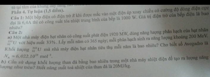 từ tại tầm của khung day bng báo 
Phần 4. Tự luận (1,5 điểm). 
Câu 1: Một bếp điện có điện trở R khi được mắc vào một điện áp xoay chiều có cường độ đòng điện cực 
đại là 6,4A thì có công suất tỏa nhiệt trung bình của bếp là 1000 W. Giá trị điện trở của bếp điện là bao 
nhiêu? 
Câu 2: 
#) Một nhà máy điện hạt nhân có công suất phát điện 1920 MW, dùng năng lượng phân hạch của hạt nhân
_(92)^(235)U với hiệu suất 33%. Lấy mỗi năm có 365 ngày; mỗi phân hạch sinh ra năng lượng khoảng 200 McV. 
Khối lượng _(92)^(235)U mà nhà máy điện hạt nhân tiêu thụ mỗi năm là bao nhiêu? Cho biết số Avogađro là
N_Aapprox 6,022.10^(23)mol^(-1). 
b) Cần sử dụng khối lượng than đá bằng bao nhiêu trong một nhà máy nhiệt điện để tạo ra lượng năng 
lượng như trên? Biết năng suất toả nhiệt của than đá là 20MJ/kg.