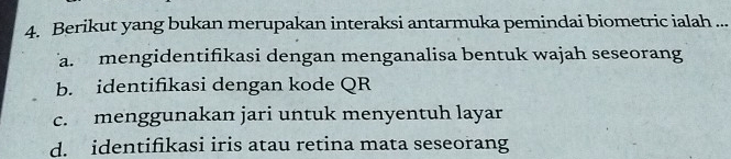 Berikut yang bukan merupakan interaksi antarmuka pemindai biometric ialah ...
a. mengidentifikasi dengan menganalisa bentuk wajah seseorang
b. identifikasi dengan kode QR
c. menggunakan jari untuk menyentuh layar
d. identifikasi iris atau retina mata seseorang