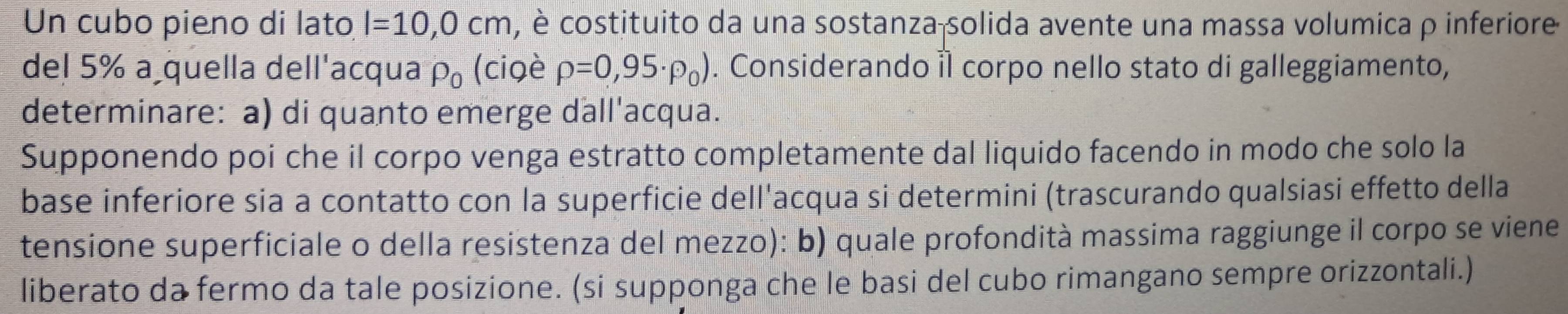 Un cubo pieno di lato l=10,0cm , è costituito da una sostanza solida avente una massa volumica ρ inferiore 
del 5% a quella dell'acqua ρ₀ (ciqè rho =0,95· rho _0). Considerando il corpo nello stato di galleggiamento, 
determinare: a) di quanto emerge dall'acqua. 
Supponendo poi che il corpo venga estratto completamente dal liquido facendo in modo che solo la 
base inferiore sia a contatto con la superficie dell'acqua si determini (trascurando qualsiasi effetto della 
tensione superficiale o della resistenza del mezzo): b) quale profondità massima raggiunge il corpo se viene 
liberato da fermo da tale posizione. (si supponga che le basi del cubo rimangano sempre orizzontali.)