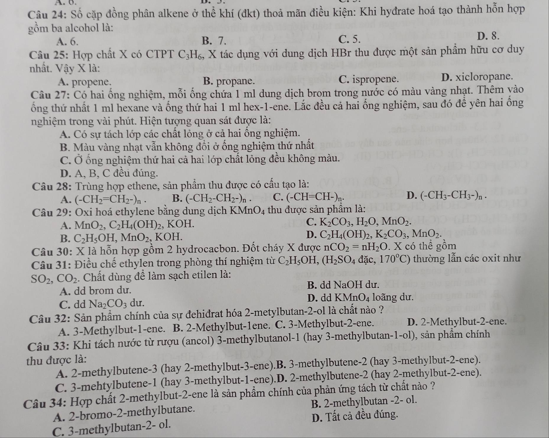 Số cặp đồng phân alkene ở thể khí (đkt) thoả mãn điều kiện: Khi hyđrate hoá tạo thành hỗn hợp
gồm ba alcohol là:
A. 6. B. 7. C. 5.
D. 8.
Câu 25: Hợp chất X có CTPT C_3H_6 , X tác dụng với dung dịch HBr thu được một sản phầm hữu cơ duy
nhất. Vậy X là:
A. propene. B. propane. C. ispropene.
D. xicloropane.
Câu 27: Có hai ống nghiệm, mỗi ống chứa 1 ml dung dịch brom trong nước có màu vàng nhạt. Thêm yào
ống thứ nhất 1 ml hexane và ống thứ hai 1 ml hex-1-ene. Lắc đều cả hai ống nghiệm, sau đó để yên hai ống
nghiệm trong vài phút. Hiện tượng quan sát được là:
A. Có sự tách lớp các chất lỏng ở cả hai ống nghiệm.
B. Màu vàng nhạt vẫn không đổi ở ống nghiệm thứ nhất
C. Ở ống nghiệm thứ hai cả hai lớp chất lỏng đều không màu.
D. A, B, C đều đúng.
Câu 28: Trùng hợp ethene, sản phẩm thu được có cấu tạo là:
A. (-CH_2=CH_2-)_n. B. (-CH_2-CH_2-)_n. C. (-CH=CH-)_n.
D. (-CH_3-CH_3-)_n.
Câu 29: Oxi hoá ethylene bằng dung dịch KM nO_4 thu được sản phẩm là:
A. MnO_2,C_2H_4(OH)_2 , KOH.
C. K_2CO_3,H_2O,MnO_2.
B. C_2H_5OH,MnO_2, , KOH. D. C_2H_4(OH)_2,K_2CO_3,MnO_2.
Câu 30: X là hỗn hợp gồm 2 hydrocacbon. Đốt cháy X được nCO_2=nH_2O. X có thể ghat 0m
Câu 31: Điều chế ethylen trong phòng thí nghiệm từ C_2H_5OH,(H_2SO_4 đặc, 170°C) thường lẫn các oxit như
SO_2,CO_2 1. Chất dùng để làm sạch etilen là:
B. dd NaOH du.
A. dd brom du.
C. dd Na_2CO_3 du.
D. dd KMnO_4 loãng dư.
Câu 32: Sản phẩm chính của sự đehiđrat hóa 2-metylbutan-2-ol là chất nào ?
A. 3-Methylbut-1-ene. B. 2-Methylbut-1ene. C. 3-Methylbut-2-ene.
D. 2-Methylbut-2-ene.
Câu 33: Khi tách nước từ rượu (ancol) 3-methylbutanol-1 (hay 3-methylbutan-1-ol), sản phẩm chính
thu được là:
A. 2-methylbutene-3 (hay 2-methylbut-3-ene).B. 3-methylbutene-2 (hay 3-methylbut-2-ene).
C. 3-mehtylbutene-1 (hay 3-methylbut-1-ene).D. 2-methylbutene-2 (hay 2-methylbut-2-ene).
Câu 34: Hợp chất 2-methylbut-2-ene là sản phẩm chính của phản ứng tách từ chất nào ?
A. 2-bromo-2-methylbutane. B. 2-methylbutan -2- ol.
D. Tất cả đều đúng.
C. 3-methylbutan-2- ol.