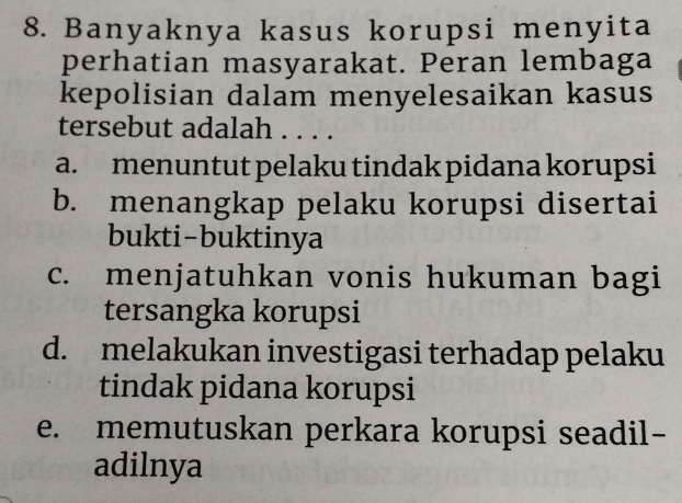 Banyaknya kasus korupsi menyita
perhatian masyarakat. Peran lembaga
kepolisian dalam menyelesaikan kasus
tersebut adalah . . . .
a. menuntut pelaku tindak pidana korupsi
b. menangkap pelaku korupsi disertai
bukti-buktinya
c. menjatuhkan vonis hukuman bagi
tersangka korupsi
d. melakukan investigasi terhadap pelaku
tindak pidana korupsi
e. memutuskan perkara korupsi seadil-
adilnya