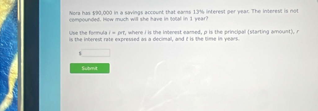 Nora has $90,000 in a savings account that earns 13% interest per year. The interest is not 
compounded. How much will she have in total in 1 year? 
Use the formula i= ort t, where / is the interest earned, p is the principal (starting amount), r
is the interest rate expressed as a decimal, and t is the time in years.
$
Submit