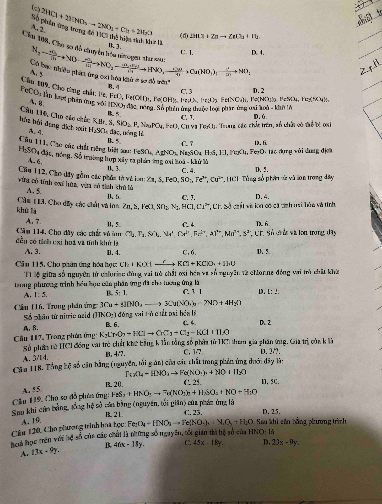 (c)
Số 2HCl+2HNO_3to 2NO_2+Cl_2+2H_2O (d) 2HCl+Znto ZnCl_2+H_2.
A. 2.
B. 3. lử là
C. 1. D. 4.
Câu 108. Cho SC N_2xrightarrow +0_2NOxrightarrow +0_2NO_2xrightarrow +O_2NO_2xrightarrow +O_2+H_2OHNO_3xrightarrow +CuOCu(NO_2NO_2 Dao nhiêu phản ứng oxi hóa khử ở sơ đồ trên?
A. 5
Câu 109. Cho từng chất: Fe,
B. 4 C.3
D. 2
FeCO_3 lần lượt phản ứng với HNO_3dac c, nóng. Số phản ứng thuộc loại phản ứng oxi hoá - khử là
A. 8.
FeO,Fe(OH)_2,Fe(OH)_3,Fe_3O_4,Fe_2O_3,Fe(NO_3)_2,Fe(NO_3)_3,FeSO_4,Fe_2(SO_4)_3,
B. 5.
C. 7. D. 6.
Câu 110. Cho các chất: KBr KBr,S,SiO_2,P,Na_3PO_4, FeO , Cu và Fe_2O_3. Trong các chất trên, số chất có thể bị oxi
hóa bởi dung dịch axit H_2SO_4 đặc, nóng là
A. 4.
B. 5. C. 7. D. 6.
Câu 111. Cho các chất riêng biệt sau: FeSO_4,AgNO_3, N a_2SO_4,H_2S,HI,Fe_3O_4,Fe_2O_3 tác dụng với dung dịch
H_2SO_4 đặc, nóng. Số trường hợp xảy ra phản ứng oxi hoá - khử là
A. 6.
B. 3. C. 4. D. 5.
Câu 112. Cho dãy gồm các phân tử và ion: Zn,S,FeO,SO_2,Fe^(2+),Cu^(2+) HC 1. Tổng số phân tử và ion trong dãy
vừa có tính oxi hóa, vừa có tính khử là
A. 5. C. 7.
B. 6. D. 4.
Câu 113. Cho dãy các chất và ion: Zn,S,FeO,SO_2,N_2,HCl,Cu^(2+) *, Cl. Số chất và ion có cả tính oxi hóa và tính
khử là
A. 7. C. 4. D. 6.
B. 5.
Câu 114. Cho dãy các chất và ion: Cl_2,F_2,SO_2,Na^+,Ca^(2+),Fe^(2+),Al^(3+),Mn^(2+),S^(2-) , Cl. Số chất và ion trong dãy
đều có tính oxi hoá và tính khử là
A. 3 B. 4. C. 6. D. 5.
Câu 115. Cho phản ứng hóa học: Cl_2+KOHxrightarrow I°KCl+KClO_3+H_2O
Tỉ lệ giữa số nguyên tử chlorine đóng vai trò chất oxi hóa và số nguyên tử chlorine đóng vai trò chất khử
trong phương trình hóa học của phản ứng đã cho tương ứng là
A. 1:5. B. 5:1. C. 3:1.
D. 1:3.
Câu 116. Trong phản ứng: 3Cu+8HNO_3to 3Cu(NO_3)_2+2NO+4H_2O
Số phân tử nitric acid (HNO_3) đóng vai trò chất oxi hóa là
A. 8. B. 6.
C. 4. D. 2.
Câu 117. Trong phản ứng: K_2Cr_2O_7+HClto CrCl_3+Cl_2+KCl+H_2O
Số phân tử HCl đóng vai trò chất khử bằng k lần tổng số phân tử HCl tham gia phản ứng. Giá trị của k là
C. 1/7.
A. 3/14. B. 4/7. D. 3/7.
Câu 118. Tổng hệ số cân bằng (nguyên, tối giản) của các chất trong phản ứng dưới đây là:
Fe_3O_4+HNO_3to Fe(NO_3)_3+NO+H_2O
B. 20. C. 25. D. 50.
A. 55.
Câu 119. Cho sơ đồ phản ứng: FeS_2+HNO_3to Fe(NO_3)_3+H_2SO_4+NO+H_2O
Sau khi cân bằng, tổng hệ số cân bằng (nguyên, tối giản) của phản ứng là
B. 21. C. 23. D. 25.
A. 19.
Câu 120. Cho phương trình hoá học: Fe_3O_4+HNO_3to Fe(NO_3)_3+N_xO_y+H_2O Sau khi cân bằng phương trình
hoá học trên với hệ số của các chất là những số nguyên, tối giản thì hệ số của HNO_3 là
D.
B. 46x-18y. C. 45x-18y. 23x-9y.
A. 13x-9y.