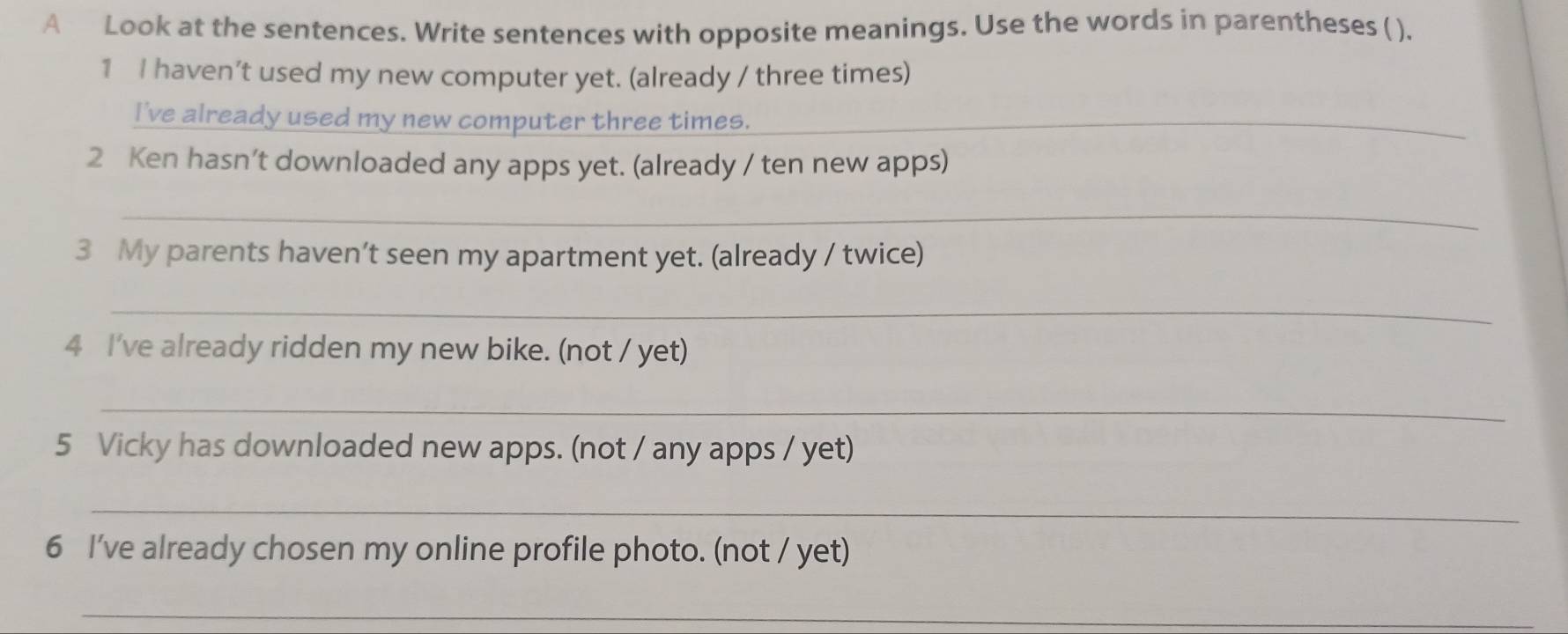 A Look at the sentences. Write sentences with opposite meanings. Use the words in parentheses ( ). 
1 I haven’t used my new computer yet. (already / three times) 
I've already used my new computer three times._ 
2 Ken hasn’t downloaded any apps yet. (already / ten new apps) 
_ 
3 My parents haven’t seen my apartment yet. (already / twice) 
_ 
4 I've already ridden my new bike. (not / yet) 
_ 
5 Vicky has downloaded new apps. (not / any apps / yet) 
_ 
6 I’ve already chosen my online profile photo. (not / yet) 
_ 
_