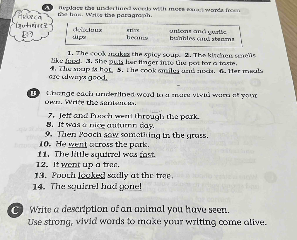 A Replace the underlined words with more exact words from
the box. Write the paragraph.
L
delicious stirs onions and garlic
dips beams bubbles and steams
1. The cook makes the spicy soup. 2. The kitchen smells
like food. 3. She puts her finger into the pot for a taste.
4. The soup is hot. 5. The cook smiles and nods. 6. Her meals
are always good.
B Change each underlined word to a more vivid word of your
own. Write the sentences.
7. Jeff and Pooch went through the park.
8. It was a nice autumn day.
9. Then Pooch saw something in the grass.
10. He went across the park.
11. The little squirrel was fast.
12. It went up a tree.
13. Pooch looked sadly at the tree.
14. The squirrel had gone!
C Write a description of an animal you have seen.
Use strong, vivid words to make your writing come alive.