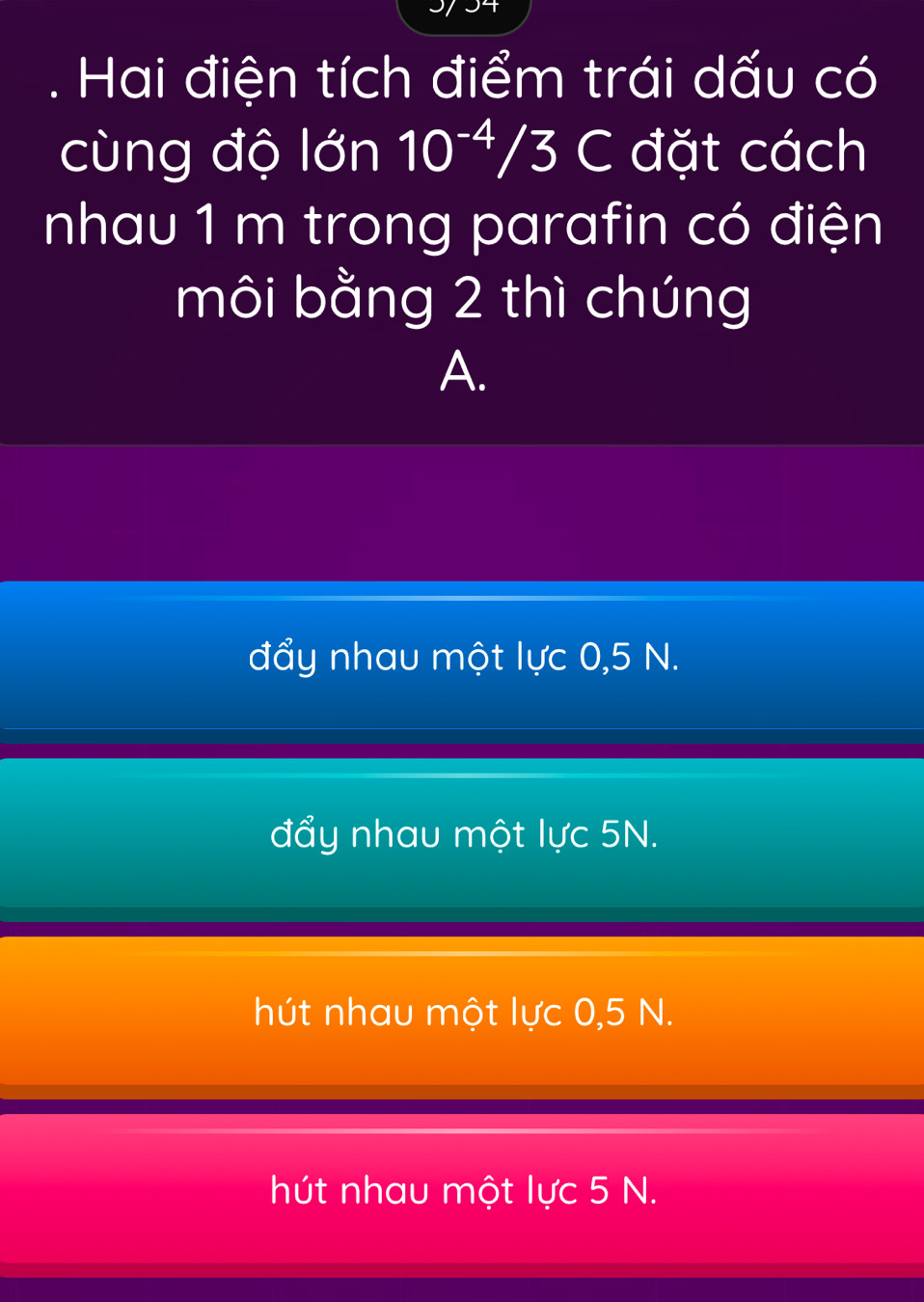 Hai điện tích điểm trái dấu có
cùng độ lớn 10^(-4)/3C đặt cách
nhau 1 m trong parafin có điện
môi bằng 2 thì chúng
A.
đẩy nhau một lực 0,5 N.
đẩy nhau một lực 5N.
hút nhau một lực 0,5 N.
hút nhau một lực 5 N.