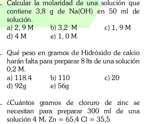 Calcular la molaridad de una solución que
contiene 3,8 g de Na(OH) en 50 ml de
solución.
a) 2, 9 M b) 3,2 M c) 1, 9 M
d) 4 M e) 1, 0 M. Qué peso en gramos de Hidróxido de calcio
harán falta para preparar 8 lts de una solución
0,2 M.
a) 118.4 b) 110 c) 20
d) 92g e) 56g. ¿Cuántos gramos de cloruro de zinc se
necesitan para preparar 300 ml de una
solución 4 M. Zn=65, 4Cl=35,5