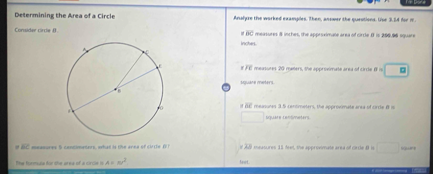 I'm Done
Determining the Area of a Circle Analyze the worked examples. Then, answer the questions. Use 3.14 for π.
Consider circle B. measures B inches, the approximate area of circle B is 200.96 square
If overline BC
inches.
If overline FE
measures 20 meters, the approximate area of circle B is 。
square meters.
overline BE measures 3.5 centimeters, the approximate area of circle 8 is
square centimeters.
overline BC measures 5 centimeters, what is the area of circle B? overline AB measures 11 feet, the approximate area of circle B is S e
The formulia for the area of a circle is A=π r^2 feet.