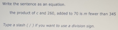 Write the sentence as an equation. 
the product of c and 260, added to 70 is m fewer than 345
Type a slash ( / ) if you want to use a division sign.