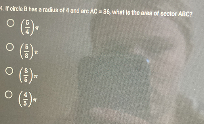 If circle B has a radius of 4 and arc AC=36 , what is the area of sector ABC?
( 5/4 )π
( 5/8 )π
( 8/5 )π
( 4/5 )π