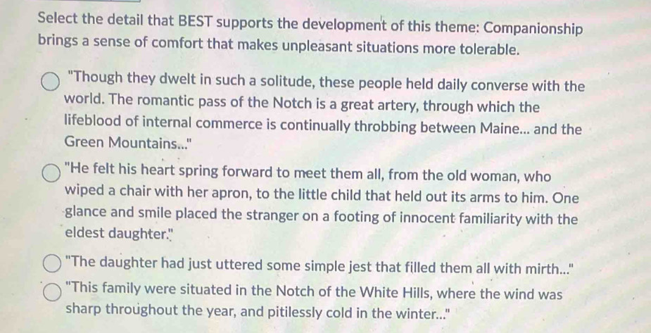 Select the detail that BEST supports the development of this theme: Companionship 
brings a sense of comfort that makes unpleasant situations more tolerable. 
"Though they dwelt in such a solitude, these people held daily converse with the 
world. The romantic pass of the Notch is a great artery, through which the 
lifeblood of internal commerce is continually throbbing between Maine... and the 
Green Mountains..." 
"He felt his heart spring forward to meet them all, from the old woman, who 
wiped a chair with her apron, to the little child that held out its arms to him. One 
glance and smile placed the stranger on a footing of innocent familiarity with the 
eldest daughter." 
"The daughter had just uttered some simple jest that filled them all with mirth..." 
"This family were situated in the Notch of the White Hills, where the wind was 
sharp throughout the year, and pitilessly cold in the winter..."