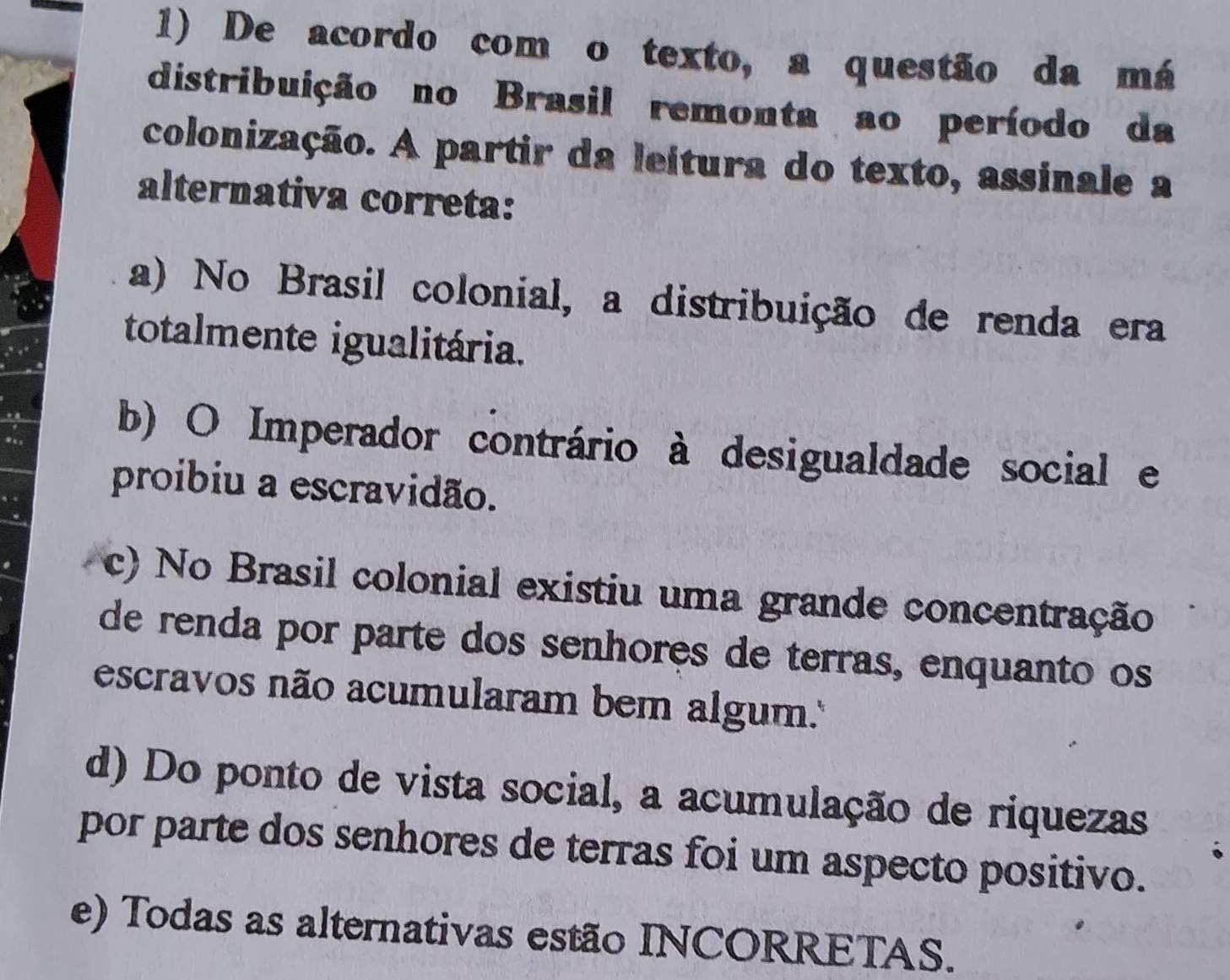 De acordo com o texto, a questão da má
distribuição no Brasil remonta ao período da
colonização. A partir da leitura do texto, assinale a
alternativa correta:
a) No Brasil colonial, a distribuição de renda era
totalmente igualitária.
b) O Imperador contrário à desigualdade social e
proibiu a escravidão.
c) No Brasil colonial existiu uma grande concentração
de renda por parte dos senhores de terras, enquanto os
escravos não acumularam bem algum.''
d) Do ponto de vista social, a acumulação de riquezas
por parte dos senhores de terras foi um aspecto positivo.
e) Todas as alternativas estão INCORRETAS.