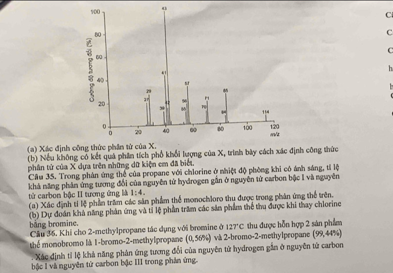 ( 
(a) Xác định 
(b) Nếu không có kết quả phân tích phổ khối lượng của X, trình bày cách xh công thức 
phân tử của X dựa trên những dữ kiện em đã biết. 
Câu 35. Trong phản ứng thế của propane với chlorine ở nhiệt độ phòng khi có ánh sáng, tỉ lệ 
khả năng phản ứng tương đối của nguyên tử hydrogen gắn ở nguyên tử carbon bậc I và nguyên 
tử carbon bậc II tương ứng là 1:4. 
(a) Xác định tỉ lệ phần trăm các sản phẩm thế monochloro thu được trong phản ứng thế trên. 
(b) Dự đoán khả năng phản ứng và tỉ lệ phần trăm các sản phẩm thế thu được khi thay chlorine 
bằng bromine. 
Câu 36. Khi cho 2 -methylpropane tác dụng với bromine ở 127°C thu được hỗn hợp 2 sản phẩm 
thể monobromo là 1 -bromo-2-methylpropane (0,56% ) và 2 -bromo-2-methylpropane (99,44% ). Xác định tỉ lệ khả năng phản ứng tương đối của nguyên tử hydrogen gắn ở nguyên tử carbon 
bậc I và nguyên tử carbon bậc III trong phản ứng.